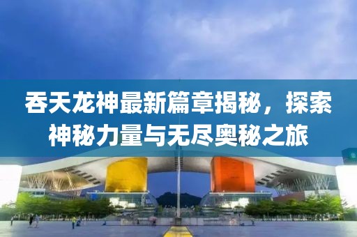 吞天龙神最新篇章揭秘，探索神秘力量与无尽奥秘之旅