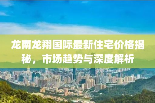 龙南龙翔国际最新住宅价格揭秘，市场趋势与深度解析