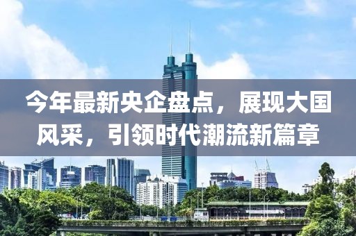 今年最新央企盘点，展现大国风采，引领时代潮流新篇章