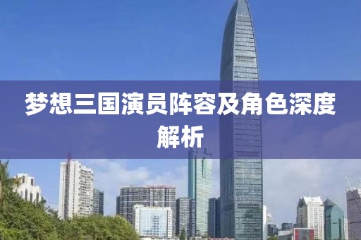 梦想三国演员阵容及角色深度解析