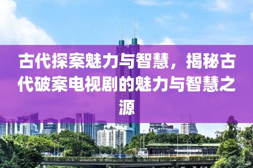古代探案魅力与智慧，揭秘古代破案电视剧的魅力与智慧之源