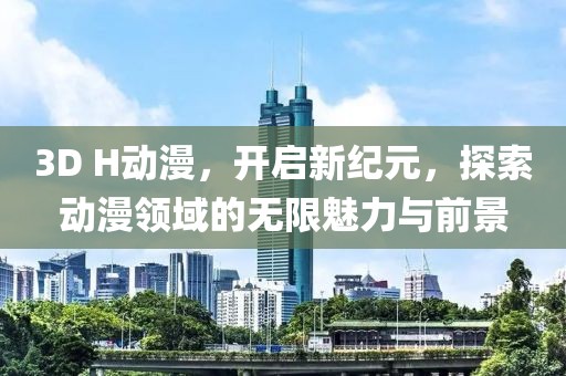 3D H动漫，开启新纪元，探索动漫领域的无限魅力与前景