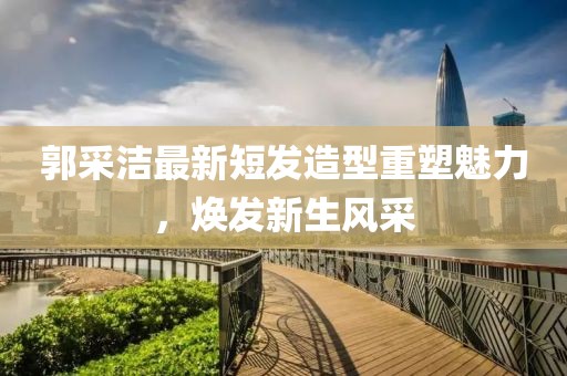 郭采洁最新短发造型重塑魅力，焕发新生风采