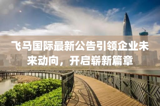飞马国际最新公告引领企业未来动向，开启崭新篇章