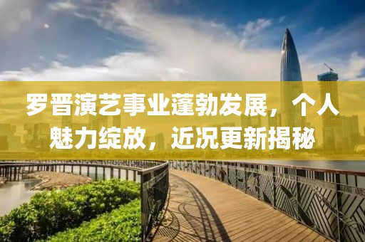 罗晋演艺事业蓬勃发展，个人魅力绽放，近况更新揭秘