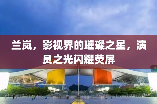 兰岚，影视界的璀璨之星，演员之光闪耀荧屏