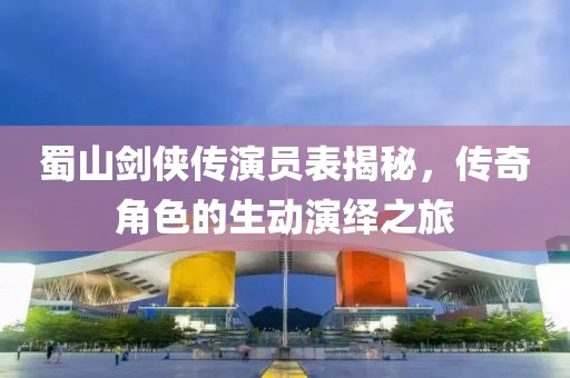 蜀山剑侠传演员表揭秘，传奇角色的生动演绎之旅
