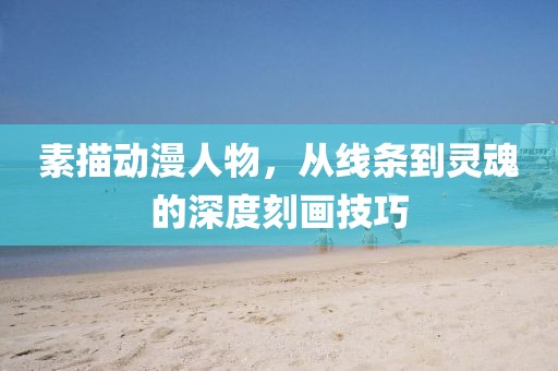 素描动漫人物，从线条到灵魂的深度刻画技巧