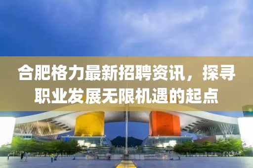 合肥格力最新招聘资讯，探寻职业发展无限机遇的起点
