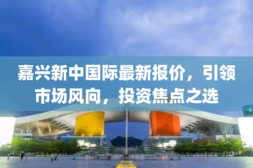 嘉兴新中国际最新报价，引领市场风向，投资焦点之选