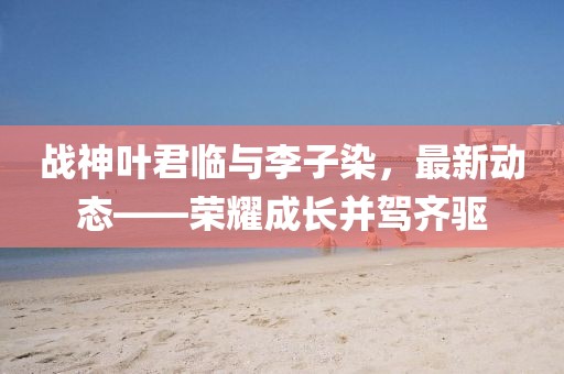 战神叶君临与李子染，最新动态——荣耀成长并驾齐驱