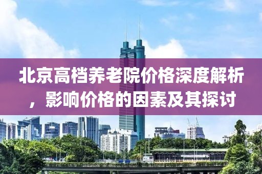 北京高档养老院价格深度解析，影响价格的因素及其探讨