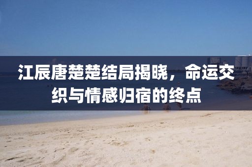 江辰唐楚楚结局揭晓，命运交织与情感归宿的终点