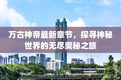 万古神帝最新章节，探寻神秘世界的无尽奥秘之旅