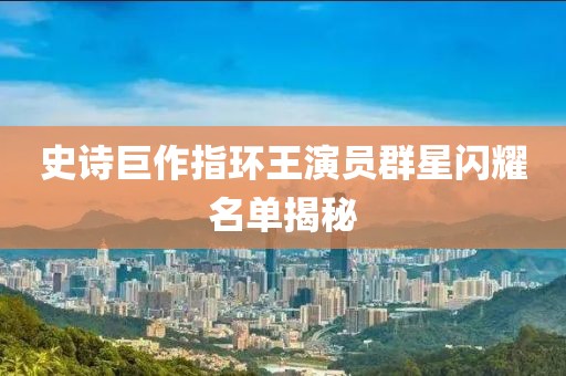史诗巨作指环王演员群星闪耀名单揭秘