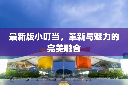 最新版小叮当，革新与魅力的完美融合