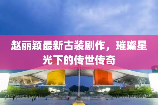 赵丽颖最新古装剧作，璀璨星光下的传世传奇