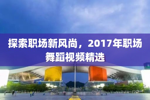 探索职场新风尚，2017年职场舞蹈视频精选