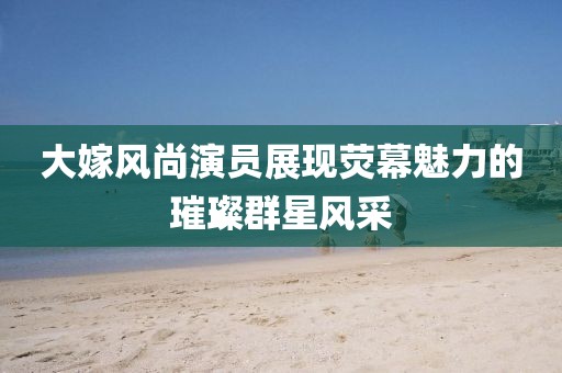 大嫁风尚演员展现荧幕魅力的璀璨群星风采