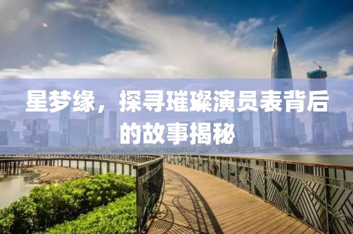 星梦缘，探寻璀璨演员表背后的故事揭秘