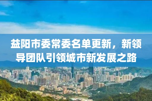益阳市委常委名单更新，新领导团队引领城市新发展之路