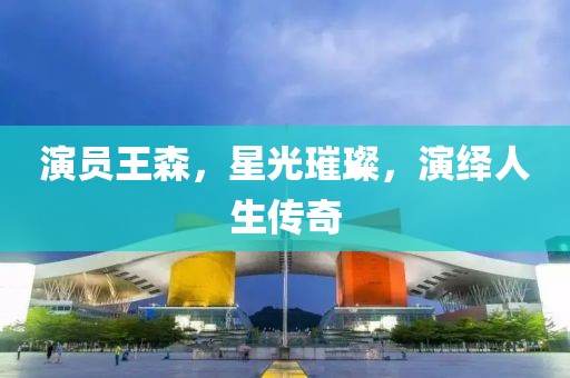 演员王森，星光璀璨，演绎人生传奇