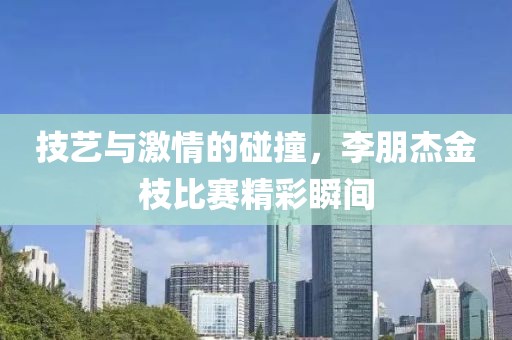 技艺与激情的碰撞，李朋杰金枝比赛精彩瞬间