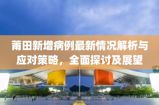 莆田新增病例最新情况解析与应对策略，全面探讨及展望