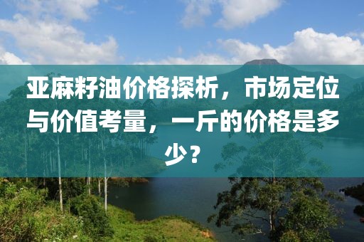 亚麻籽油价格探析，市场定位与价值考量，一斤的价格是多少？