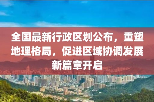 全国最新行政区划公布，重塑地理格局，促进区域协调发展新篇章开启