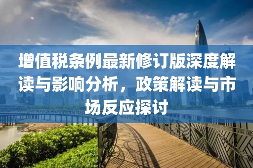 增值税条例最新修订版深度解读与影响分析，政策解读与市场反应探讨