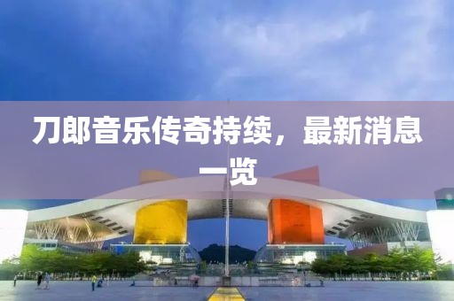 刀郎音乐传奇持续，最新消息一览