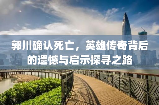 郭川确认死亡，英雄传奇背后的遗憾与启示探寻之路