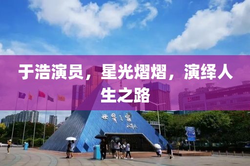 于浩演员，星光熠熠，演绎人生之路