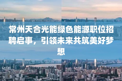 常州天合光能绿色能源职位招聘启事，引领未来共筑美好梦想