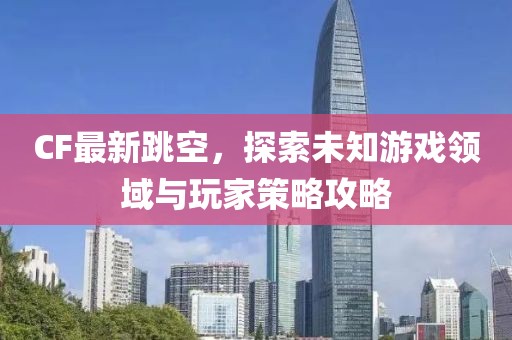 CF最新跳空，探索未知游戏领域与玩家策略攻略