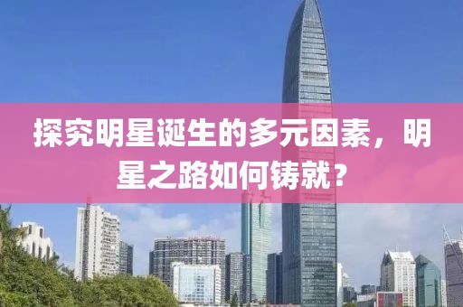 探究明星诞生的多元因素，明星之路如何铸就？