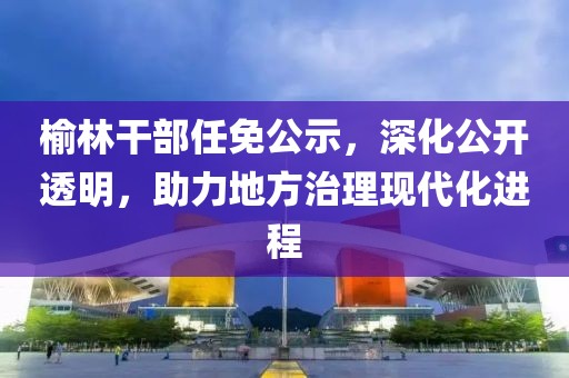 榆林干部任免公示，深化公开透明，助力地方治理现代化进程