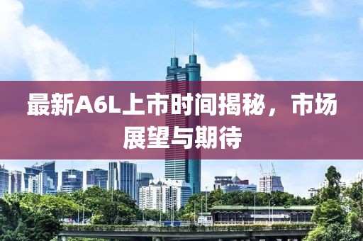 最新A6L上市时间揭秘，市场展望与期待
