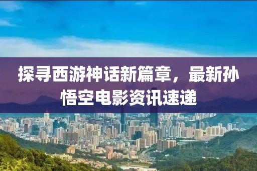 探寻西游神话新篇章，最新孙悟空电影资讯速递