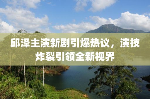 邱泽主演新剧引爆热议，演技炸裂引领全新视界