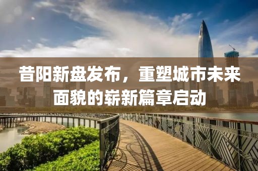 昔阳新盘发布，重塑城市未来面貌的崭新篇章启动