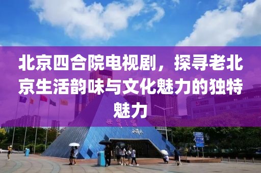 北京四合院电视剧，探寻老北京生活韵味与文化魅力的独特魅力