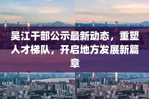 吴江干部公示最新动态，重塑人才梯队，开启地方发展新篇章