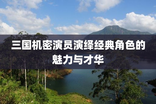 三国机密演员演绎经典角色的魅力与才华