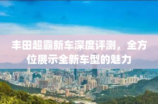 丰田超霸新车深度评测，全方位展示全新车型的魅力