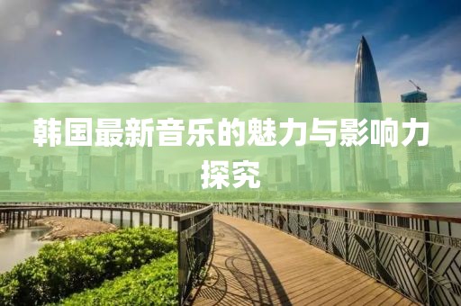韩国最新音乐的魅力与影响力探究