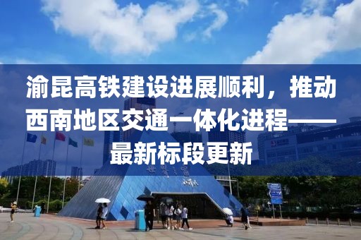 渝昆高铁建设进展顺利，推动西南地区交通一体化进程——最新标段更新