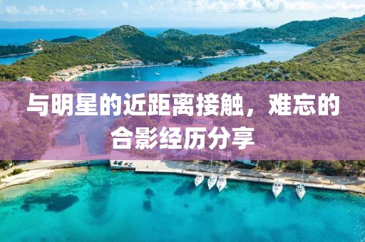 与明星的近距离接触，难忘的合影经历分享