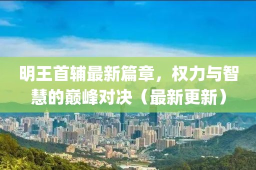 明王首辅最新篇章，权力与智慧的巅峰对决（最新更新）